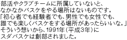 部活やクラブチームに所属していないと、 なかなかバスケをやる場所はないものです。 「初心者でも経験者でも、男性でも女性でも、 誰でも楽しくバスケをする場所があったらいいな。」 そういう想いから、１９９１年（平成３年）に スダバスケは創部されました。