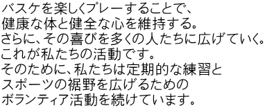 バスケを楽しくプレーすることで、 健康な体と健全な心を維持する。 さらに、その喜びを多くの人たちに広げていく。 これが私たちの活動です。 そのために、私たちは定期的な練習と スポーツの裾野を広げるための ボランティア活動を続けています。